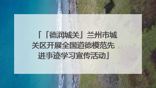 「德润城关」兰州市城关区开展全国道德模范先进事迹学习宣传活动