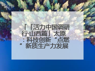 「活力中国调研行·山西篇」太原：科技创新“点燃”新质生产力发展“引擎”