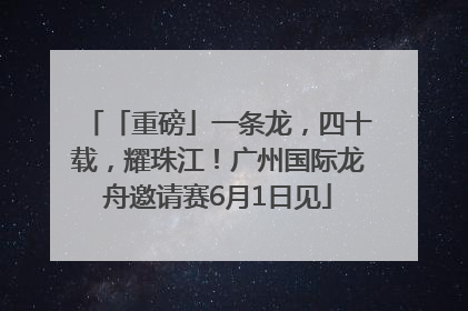 「重磅」一条龙，四十载，耀珠江！广州国际龙舟邀请赛6月1日见