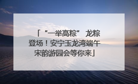 “一举高粽” 龙粽登场！安宁玉龙湾端午宋韵游园会等你来