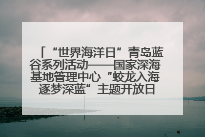 “世界海洋日”青岛蓝谷系列活动——国家深海基地管理中心“蛟龙入海 逐梦深蓝”主题开放日活动成功举办