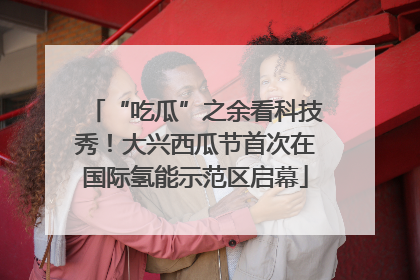 “吃瓜”之余看科技秀！大兴西瓜节首次在国际氢能示范区启幕