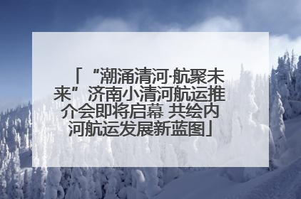 “潮涌清河·航聚未来”济南小清河航运推介会即将启幕 共绘内河航运发展新蓝图