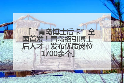 “青岛博士后卡”全国首发！青岛招引博士后人才，发布优质岗位1700余个