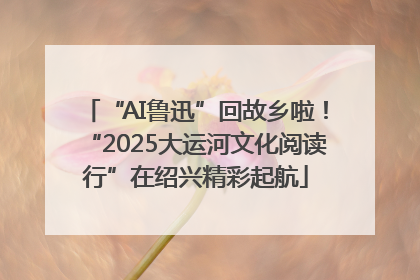 “AI鲁迅”回故乡啦！“2025大运河文化阅读行”在绍兴精彩起航