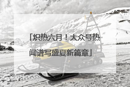 炽热六月！大众号热闻谱写盛夏新篇章