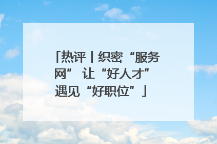 热评丨织密“服务网” 让“好人才”遇见“好职位”