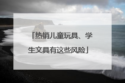 热销儿童玩具、学生文具有这些风险