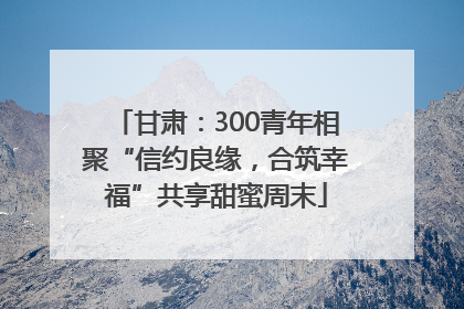 甘肃：300青年相聚“信约良缘，合筑幸福”共享甜蜜周末