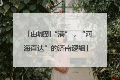 由城到“港”，“河海直达”的济南逻辑