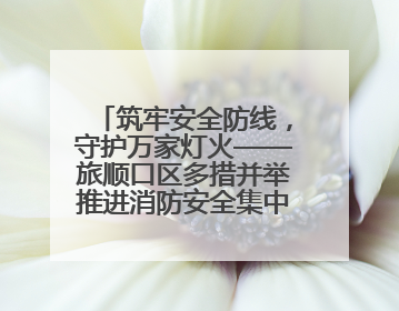 筑牢安全防线，守护万家灯火——旅顺口区多措并举推进消防安全集中整治工作