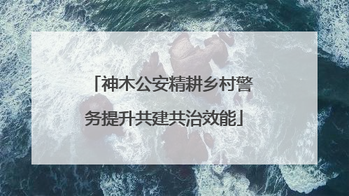 神木公安精耕乡村警务提升共建共治效能