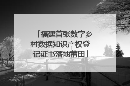 福建首张数字乡村数据知识产权登记证书落地莆田