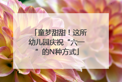 童梦甜甜！这所幼儿园庆祝“六一”的N种方式