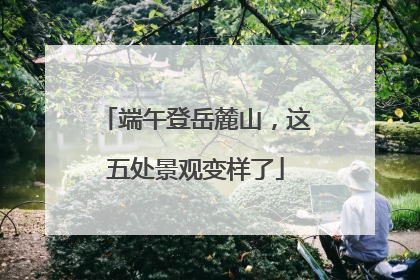 端午登岳麓山，这五处景观变样了