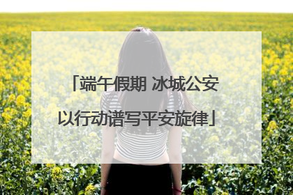 端午假期 冰城公安以行动谱写平安旋律