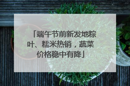 端午节前新发地粽叶、糯米热销，蔬菜价格稳中有降