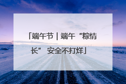 端午节｜端午“粽情长” 安全不打烊