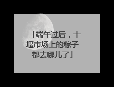 端午过后，十堰市场上的粽子都去哪儿了