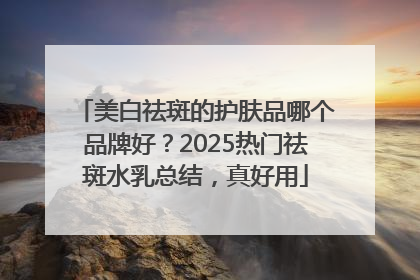 美白祛斑的护肤品哪个品牌好？2025热门祛斑水乳总结，真好用