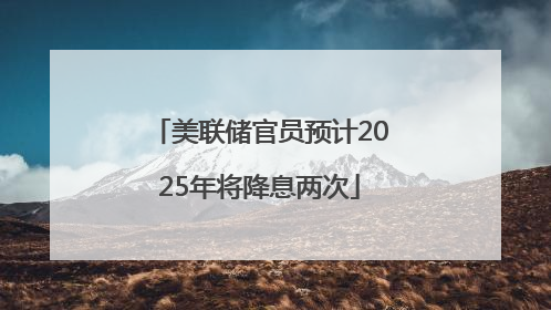 美联储官员预计2025年将降息两次