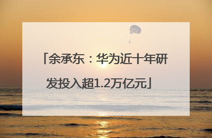 余承东：华为近十年研发投入超1.2万亿元