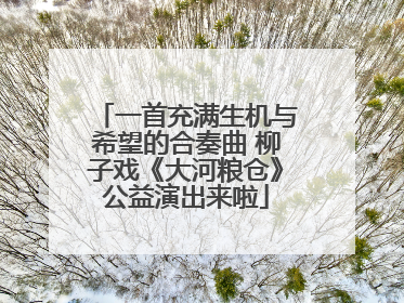 一首充满生机与希望的合奏曲 柳子戏《大河粮仓》公益演出来啦