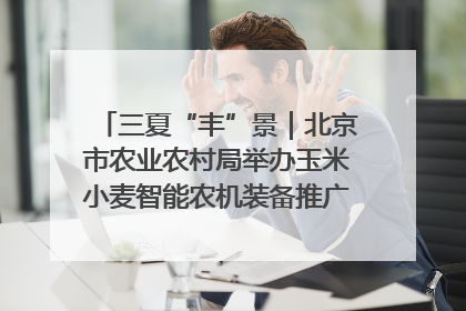 三夏“丰”景｜北京市农业农村局举办玉米小麦智能农机装备推广“田间日”活动