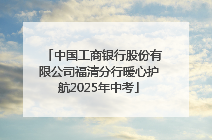 中国工商银行股份有限公司福清分行暖心护航2025年中考