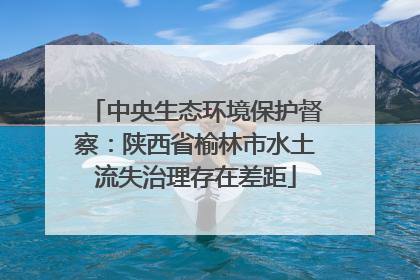 中央生态环境保护督察：陕西省榆林市水土流失治理存在差距