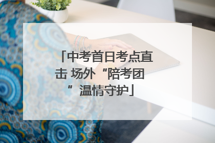中考首日考点直击 场外“陪考团”温情守护