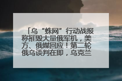 乌“蛛网”行动战报称摧毁大量俄军机，美方、俄媒回应！第二轮俄乌谈判在即，乌克兰提出三大诉求