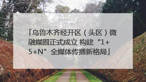 乌鲁木齐经开区（头区）微融媒圈正式成立 构建“1+5+N”全媒体传播新格局