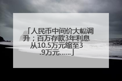 人民币中间价大幅调升；百万存款3年利息从10.5万元缩至3.9万元……