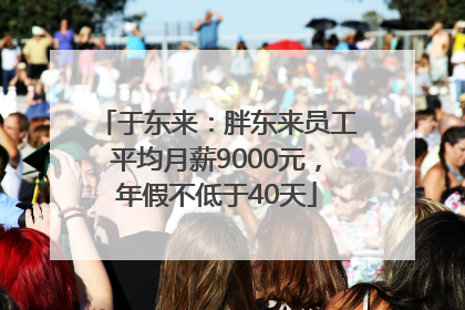 于东来：胖东来员工平均月薪9000元，年假不低于40天