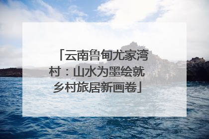 云南鲁甸尤家湾村：山水为墨绘就乡村旅居新画卷