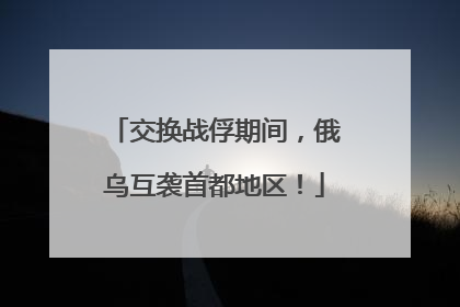 交换战俘期间，俄乌互袭首都地区！