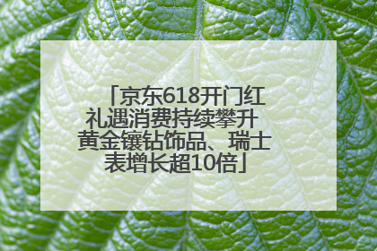 京东618开门红礼遇消费持续攀升 黄金镶钻饰品、瑞士表增长超10倍