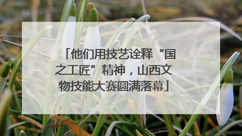 他们用技艺诠释“国之工匠”精神，山西文物技能大赛圆满落幕