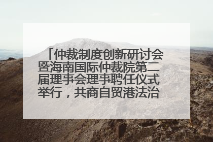 仲裁制度创新研讨会暨海南国际仲裁院第二届理事会理事聘任仪式举行，共商自贸港法治建设新路径