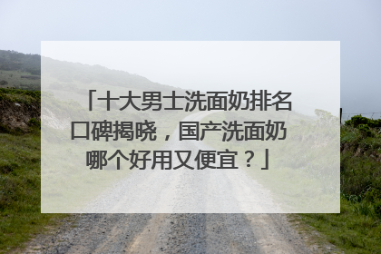 十大男士洗面奶排名口碑揭晓，国产洗面奶哪个好用又便宜？