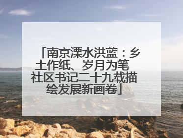 南京溧水洪蓝:乡土作纸、岁月为笔 社区书记二十九载描绘发展新画卷