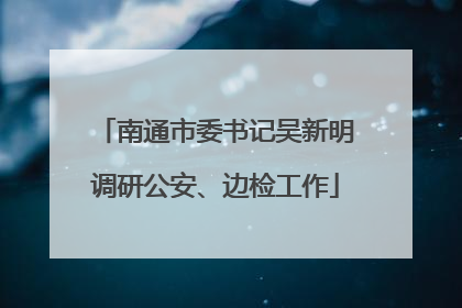南通市委书记吴新明调研公安、边检工作