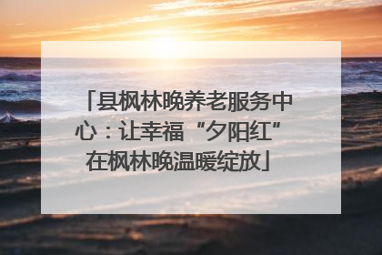 县枫林晚养老服务中心：让幸福“夕阳红”在枫林晚温暖绽放