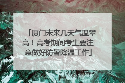 厦门未来几天气温攀高！高考期间考生要注意做好防暑降温工作