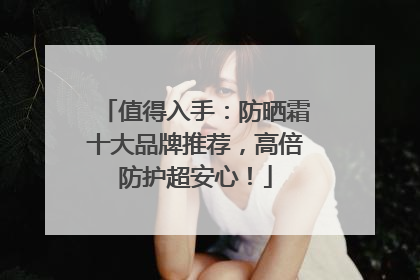 值得入手：防晒霜十大品牌推荐，高倍防护超安心！