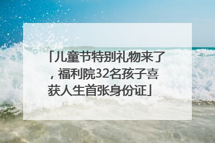 儿童节特别礼物来了，福利院32名孩子喜获人生首张身份证