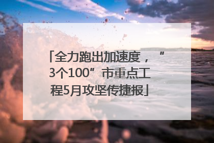 全力跑出加速度，“3个100”市重点工程5月攻坚传捷报