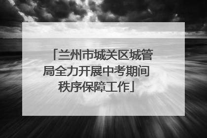 兰州市城关区城管局全力开展中考期间秩序保障工作