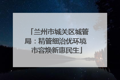 兰州市城关区城管局：精管细治优环境 市容焕新惠民生